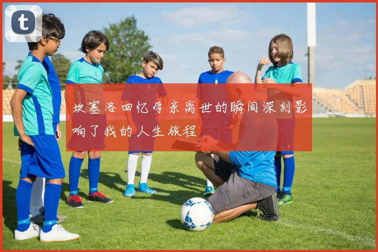 坎塞洛回忆母亲离世的瞬间深刻影响了我的人生旅程