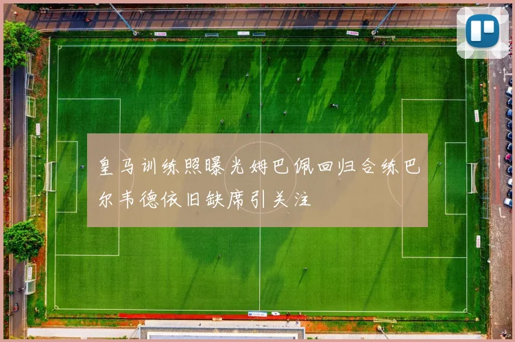 皇马训练照曝光姆巴佩回归合练巴尔韦德依旧缺席引关注