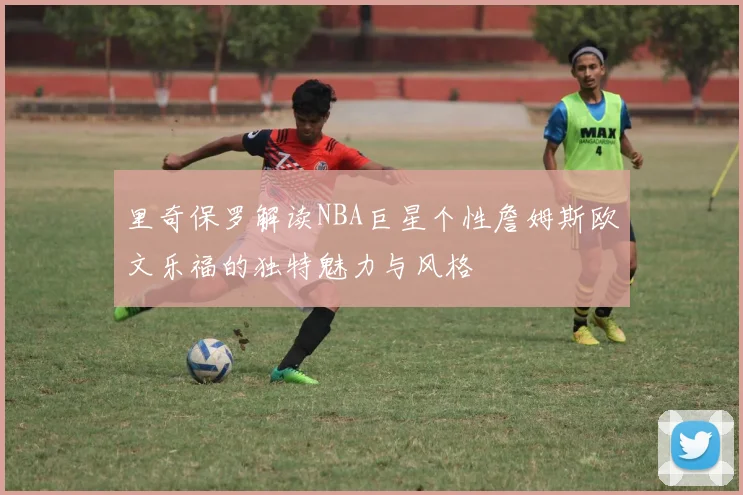里奇保罗解读NBA巨星个性詹姆斯欧文乐福的独特魅力与风格