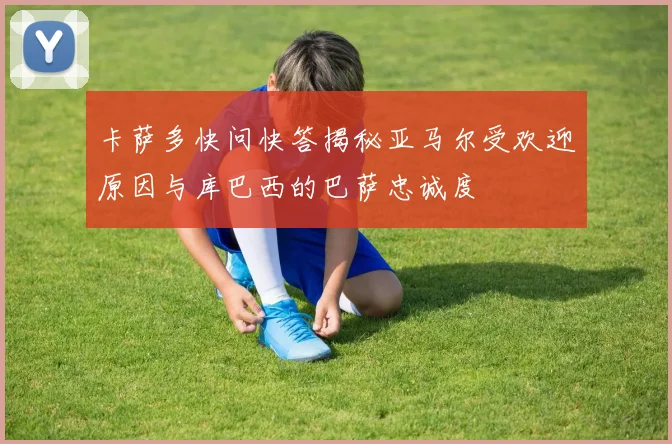 卡萨多快问快答揭秘亚马尔受欢迎原因与库巴西的巴萨忠诚度