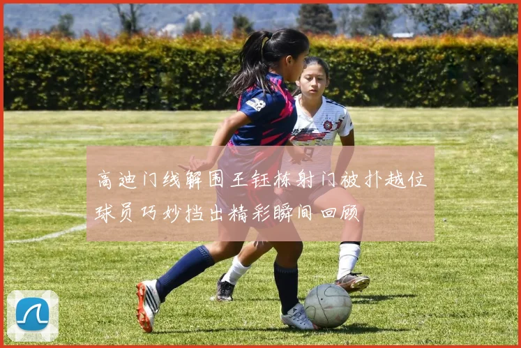 高迪门线解围王钰栋射门被扑越位球员巧妙挡出精彩瞬间回顾