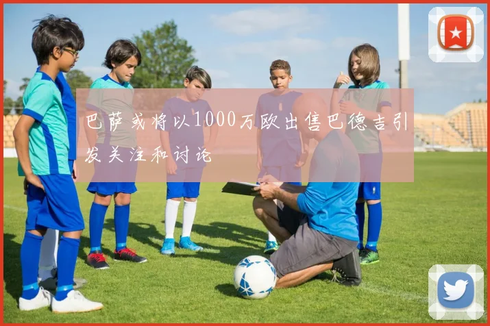 巴萨或将以1000万欧出售巴德吉引发关注和讨论