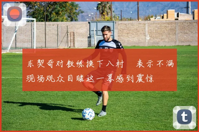 东契奇对教练换下八村塁表示不满现场观众目睹这一幕感到震惊