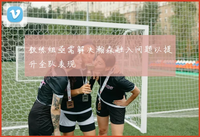 教练组亟需解决瀚森融入问题以提升全队表现