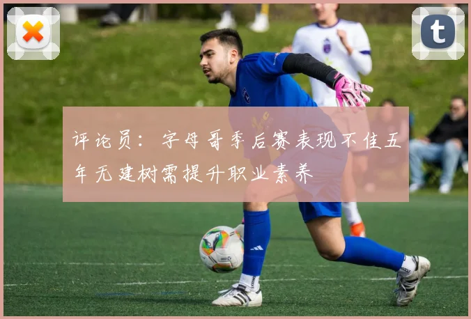 评论员：字母哥季后赛表现不佳五年无建树需提升职业素养