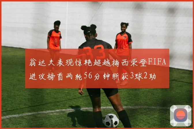 翁达夫表现惊艳超越梅西荣登FIFA进攻榜首两轮56分钟斩获3球2助