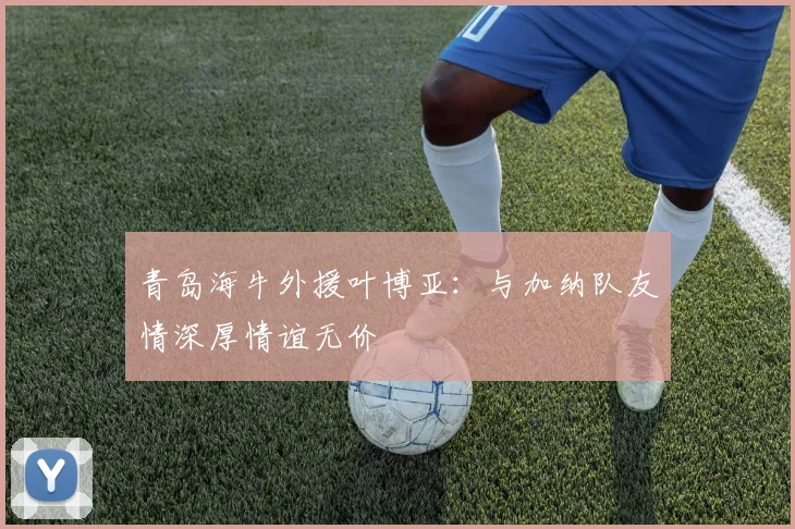 青岛海牛外援叶博亚：与加纳队友情深厚情谊无价